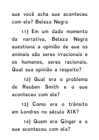 que você acha que aconteceu
com ele? Beleza Negra
11) Em um dado momento
da narrativa, Beleza Negra
questiona a opinião de que os
animais são seres irracionais e
os humanos, seres racionais.
Qual sua opinião a respeito?
12) Qual era o problema
de Reuben Smith e o que
aconteceu com ele?
13) Como era o trânsito
em Londres no século XIX?
14) Quem era Ginger e o
que aconteceu com ela?
 