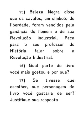 15) Beleza Negra disse
que os cavalos, um símbolo de
liberdade, foram vencidos pela
ganância do homem e de sua
Revolução Industrial. Peça
para o seu professor de
História falar sobre a
Revolução Industrial.
16) Qual parte do livro
você mais gostou e por quê?
17) Se tivesse que
escolher, que personagem do
livro você gostaria de ser?
Justifique sua resposta
 