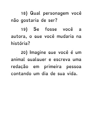 18) Qual personagem você
não gostaria de ser?
19) Se fosse você a
autora, o que você mudaria na
história?
20) Imagine que você é um
animal qualquer e escreva uma
redação em primeira pessoa
contando um dia de sua vida.
 