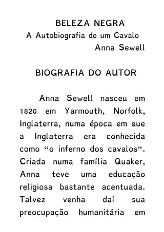 BELEZA NEGRA
A Autobiografia de um Cavalo
Anna Sewell
BIOGRAFIA DO AUTOR
Anna Sewell nasceu em
1820 em Yarmouth, Norfolk,
Inglaterra, numa época em que
a Inglaterra era conhecida
como “o inferno dos cavalos”.
Criada numa família Quaker,
Anna teve uma educação
religiosa bastante acentuada.
Talvez venha daí sua
preocupação humanitária em
 