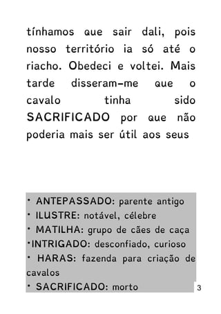 tínhamos que sair dali, pois
nosso território ia só até o
riacho. Obedeci e voltei. Mais
tarde disseram-me que o
cavalo tinha sido
SACRIFICADO por que não
poderia mais ser útil aos seus
* ANTEPASSADO: parente antigo
* ILUSTRE: notável, célebre
* MATILHA: grupo de cães de caça
*INTRIGADO: desconfiado, curioso
* HARAS: fazenda para criação de
cavalos
* SACRIFICADO: morto 3
 