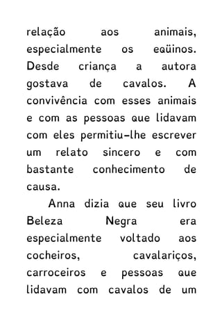 relação aos animais,
especialmente os eqüinos.
Desde criança a autora
gostava de cavalos. A
convivência com esses animais
e com as pessoas que lidavam
com eles permitiu-lhe escrever
um relato sincero e com
bastante conhecimento de
causa.
Anna dizia que seu livro
Beleza Negra era
especialmente voltado aos
cocheiros, cavalariços,
carroceiros e pessoas que
lidavam com cavalos de um
 