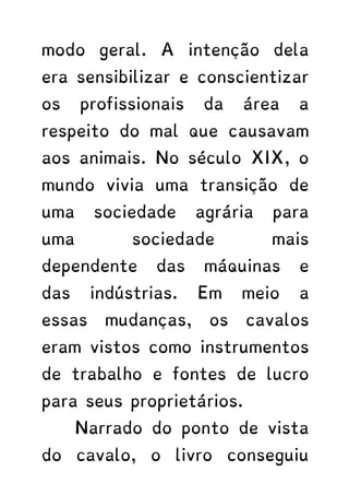 modo geral. A intenção dela
era sensibilizar e conscientizar
os profissionais da área a
respeito do mal que causavam
aos animais. No século XIX, o
mundo vivia uma transição de
uma sociedade agrária para
uma sociedade mais
dependente das máquinas e
das indústrias. Em meio a
essas mudanças, os cavalos
eram vistos como instrumentos
de trabalho e fontes de lucro
para seus proprietários.
Narrado do ponto de vista
do cavalo, o livro conseguiu
 