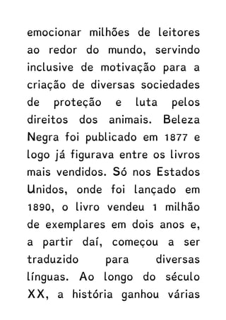 emocionar milhões de leitores
ao redor do mundo, servindo
inclusive de motivação para a
criação de diversas sociedades
de proteção e luta pelos
direitos dos animais. Beleza
Negra foi publicado em 1877 e
logo já figurava entre os livros
mais vendidos. Só nos Estados
Unidos, onde foi lançado em
1890, o livro vendeu 1 milhão
de exemplares em dois anos e,
a partir daí, começou a ser
traduzido para diversas
línguas. Ao longo do século
XX, a história ganhou várias
 