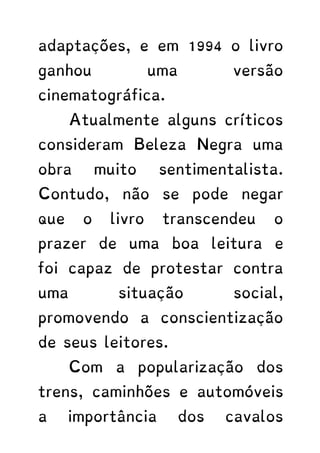 adaptações, e em 1994 o livro
ganhou uma versão
cinematográfica.
Atualmente alguns críticos
consideram Beleza Negra uma
obra muito sentimentalista.
Contudo, não se pode negar
que o livro transcendeu o
prazer de uma boa leitura e
foi capaz de protestar contra
uma situação social,
promovendo a conscientização
de seus leitores.
Com a popularização dos
trens, caminhões e automóveis
a importância dos cavalos
 