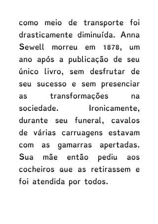 como meio de transporte foi
drasticamente diminuída. Anna
Sewell morreu em 1878, um
ano após a publicação de seu
único livro, sem desfrutar de
seu sucesso e sem presenciar
as transformações na
sociedade. Ironicamente,
durante seu funeral, cavalos
de várias carruagens estavam
com as gamarras apertadas.
Sua mãe então pediu aos
cocheiros que as retirassem e
foi atendida por todos.
 