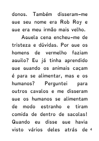 donos. Também disseram-me
que seu nome era Rob Roy e
que era meu irmão mais velho.
Aquela cena encheu-me de
tristeza e dúvidas. Por que os
homens de vermelho faziam
aquilo? Eu já tinha aprendido
que quando os animais caçam
é para se alimentar, mas e os
humanos? Perguntei para
outros cavalos e me disseram
que os humanos se alimentam
de modo estranho e tiram
comida de dentro de sacolas!
Quando eu disse que havia
visto vários deles atrás de 4
 
