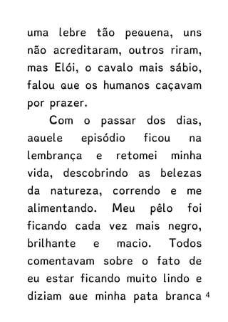 uma lebre tão pequena, uns
não acreditaram, outros riram,
mas Elói, o cavalo mais sábio,
falou que os humanos caçavam
por prazer.
Com o passar dos dias,
aquele episódio ficou na
lembrança e retomei minha
vida, descobrindo as belezas
da natureza, correndo e me
alimentando. Meu pêlo foi
ficando cada vez mais negro,
brilhante e macio. Todos
comentavam sobre o fato de
eu estar ficando muito lindo e
diziam que minha pata branca 4
 