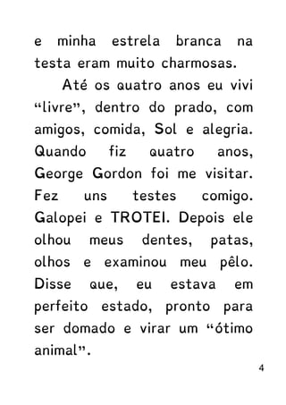 e minha estrela branca na
testa eram muito charmosas.
Até os quatro anos eu vivi
“livre”, dentro do prado, com
amigos, comida, Sol e alegria.
Quando fiz quatro anos,
George Gordon foi me visitar.
Fez uns testes comigo.
Galopei e TROTEI. Depois ele
olhou meus dentes, patas,
olhos e examinou meu pêlo.
Disse que, eu estava em
perfeito estado, pronto para
ser domado e virar um “ótimo
animal”.
4
 