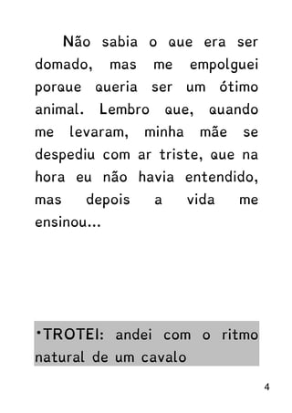 Não sabia o que era ser
domado, mas me empolguei
porque queria ser um ótimo
animal. Lembro que, quando
me levaram, minha mãe se
despediu com ar triste, que na
hora eu não havia entendido,
mas depois a vida me
ensinou...
*TROTEI: andei com o ritmo
natural de um cavalo
4
 