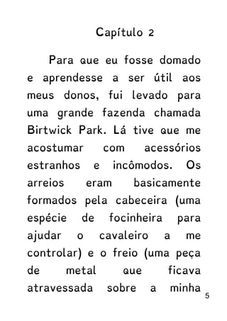 Capítulo 2
Para que eu fosse domado
e aprendesse a ser útil aos
meus donos, fui levado para
uma grande fazenda chamada
Birtwick Park. Lá tive que me
acostumar com acessórios
estranhos e incômodos. Os
arreios eram basicamente
formados pela cabeceira (uma
espécie de focinheira para
ajudar o cavaleiro a me
controlar) e o freio (uma peça
de metal que ficava
atravessada sobre a minha
5
 