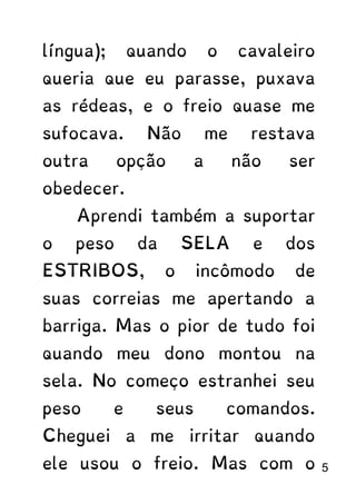 língua); quando o cavaleiro
queria que eu parasse, puxava
as rédeas, e o freio quase me
sufocava. Não me restava
outra opção a não ser
obedecer.
Aprendi também a suportar
o peso da SELA e dos
ESTRIBOS, o incômodo de
suas correias me apertando a
barriga. Mas o pior de tudo foi
quando meu dono montou na
sela. No começo estranhei seu
peso e seus comandos.
Cheguei a me irritar quando
ele usou o freio. Mas com o 5
 