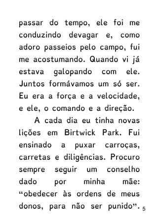 passar do tempo, ele foi me
conduzindo devagar e, como
adoro passeios pelo campo, fui
me acostumando. Quando vi já
estava galopando com ele.
Juntos formávamos um só ser.
Eu era a força e a velocidade,
e ele, o comando e a direção.
A cada dia eu tinha novas
lições em Birtwick Park. Fui
ensinado a puxar carroças,
carretas e diligências. Procuro
sempre seguir um conselho
dado por minha mãe:
“obedecer às ordens de meus
donos, para não ser punido”. 5
 