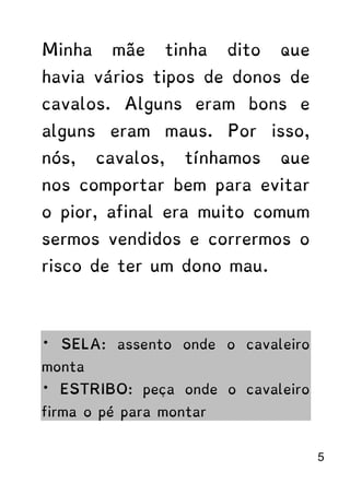 Minha mãe tinha dito que
havia vários tipos de donos de
cavalos. Alguns eram bons e
alguns eram maus. Por isso,
nós, cavalos, tínhamos que
nos comportar bem para evitar
o pior, afinal era muito comum
sermos vendidos e corrermos o
risco de ter um dono mau.
* SELA: assento onde o cavaleiro
monta
* ESTRIBO: peça onde o cavaleiro
firma o pé para montar
5
 