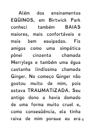 Além dos ensinamentos
EQÜINOS, em Birtwick Park
conheci também BAIAS
maiores, mais confortáveis e
mais bem equipadas. Fiz
amigos como uma simpática
pônei cinzenta chamada
Merrylegs e também uma égua
castanha lindíssima chamada
Ginger. No começo Ginger não
gostou muito de mim, pois
estava TRAUMATIZADA. Seu
antigo dono a havia domado
de uma forma muito cruel e,
como conseqüência, ela tinha
raiva de mim porque eu era 6
 