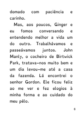 domado com paciência e
carinho.
Mas, aos poucos, Ginger e
eu fomos conversando e
entendendo melhor a vida um
do outro. Trabalhávamos e
passeávamos juntos. John
Manly, o cocheiro de Birtwick
Park, tratava-nos muito bem e
um dia levou-me até a casa
da fazenda. Lá encontrei o
senhor Gordon. Ele ficou feliz
ao me ver e fez elogios à
minha forma e ao cuidado do
meu pêlo.
6
 