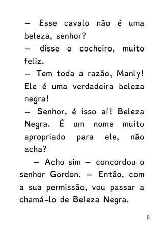 — Esse cavalo não é uma
beleza, senhor?
— disse o cocheiro, muito
feliz.
— Tem toda a razão, Manly!
Ele é uma verdadeira beleza
negra!
— Senhor, é isso aí! Beleza
Negra. É um nome muito
apropriado para ele, não
acha?
— Acho sim — concordou o
senhor Gordon. — Então, com
a sua permissão, vou passar a
chamá-lo de Beleza Negra.
6
 