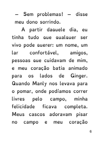 — Sem problemas! — disse
meu dono sorrindo.
A partir daquele dia, eu
tinha tudo que qualquer ser
vivo pode querer: um nome, um
lar confortável, amigos,
pessoas que cuidavam de mim,
e meu coração batia animado
para os lados de Ginger.
Quando Manly nos levava para
o pomar, onde podíamos correr
livres pelo campo, minha
felicidade ficava completa.
Meus cascos adoravam pisar
no campo e meu coração
6
 