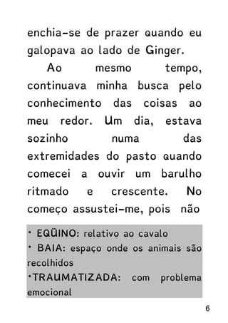 enchia-se de prazer quando eu
galopava ao lado de Ginger.
Ao mesmo tempo,
continuava minha busca pelo
conhecimento das coisas ao
meu redor. Um dia, estava
sozinho numa das
extremidades do pasto quando
comecei a ouvir um barulho
ritmado e crescente. No
começo assustei-me, pois não
* EQÜINO: relativo ao cavalo
* BAIA: espaço onde os animais são
recolhidos
*TRAUMATIZADA: com problema
emocional
6
 