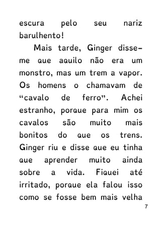 escura pelo seu nariz
barulhento!
Mais tarde, Ginger disse-
me que aquilo não era um
monstro, mas um trem a vapor.
Os homens o chamavam de
“cavalo de ferro”. Achei
estranho, porque para mim os
cavalos são muito mais
bonitos do que os trens.
Ginger riu e disse que eu tinha
que aprender muito ainda
sobre a vida. Fiquei até
irritado, porque ela falou isso
como se fosse bem mais velha
7
 
