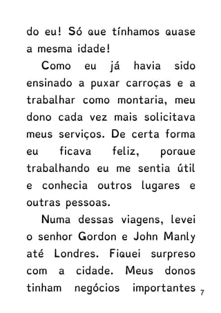 do eu! Só que tínhamos quase
a mesma idade!
Como eu já havia sido
ensinado a puxar carroças e a
trabalhar como montaria, meu
dono cada vez mais solicitava
meus serviços. De certa forma
eu ficava feliz, porque
trabalhando eu me sentia útil
e conhecia outros lugares e
outras pessoas.
Numa dessas viagens, levei
o senhor Gordon e John Manly
até Londres. Fiquei surpreso
com a cidade. Meus donos
tinham negócios importantes 7
 