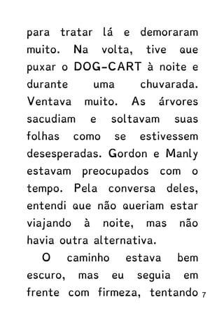 para tratar lá e demoraram
muito. Na volta, tive que
puxar o DOG-CART à noite e
durante uma chuvarada.
Ventava muito. As árvores
sacudiam e soltavam suas
folhas como se estivessem
desesperadas. Gordon e Manly
estavam preocupados com o
tempo. Pela conversa deles,
entendi que não queriam estar
viajando à noite, mas não
havia outra alternativa.
O caminho estava bem
escuro, mas eu seguia em
frente com firmeza, tentando 7
 