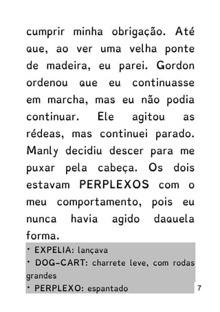 cumprir minha obrigação. Até
que, ao ver uma velha ponte
de madeira, eu parei. Gordon
ordenou que eu continuasse
em marcha, mas eu não podia
continuar. Ele agitou as
rédeas, mas continuei parado.
Manly decidiu descer para me
puxar pela cabeça. Os dois
estavam PERPLEXOS com o
meu comportamento, pois eu
nunca havia agido daquela
forma.
* EXPELIA: lançava
* DOG-CART: charrete leve, com rodas
grandes
* PERPLEXO: espantado 7
 