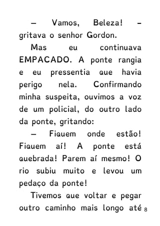 — Vamos, Beleza! -
gritava o senhor Gordon.
Mas eu continuava
EMPACADO. A ponte rangia
e eu pressentia que havia
perigo nela. Confirmando
minha suspeita, ouvimos a voz
de um policial, do outro lado
da ponte, gritando:
— Fiquem onde estão!
Fiquem aí! A ponte está
quebrada! Parem aí mesmo! O
rio subiu muito e levou um
pedaço da ponte!
Tivemos que voltar e pegar
outro caminho mais longo até 8
 
