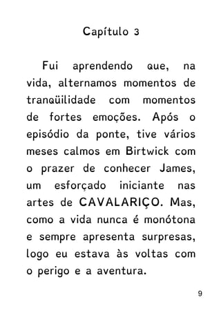 Capítulo 3
Fui aprendendo que, na
vida, alternamos momentos de
tranqüilidade com momentos
de fortes emoções. Após o
episódio da ponte, tive vários
meses calmos em Birtwick com
o prazer de conhecer James,
um esforçado iniciante nas
artes de CAVALARIÇO. Mas,
como a vida nunca é monótona
e sempre apresenta surpresas,
logo eu estava às voltas com
o perigo e a aventura.
9
 