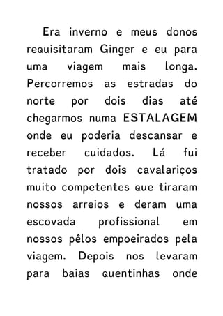 Era inverno e meus donos
requisitaram Ginger e eu para
uma viagem mais longa.
Percorremos as estradas do
norte por dois dias até
chegarmos numa ESTALAGEM
onde eu poderia descansar e
receber cuidados. Lá fui
tratado por dois cavalariços
muito competentes que tiraram
nossos arreios e deram uma
escovada profissional em
nossos pêlos empoeirados pela
viagem. Depois nos levaram
para baias quentinhas onde
 