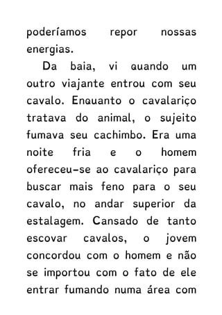 poderíamos repor nossas
energias.
Da baia, vi quando um
outro viajante entrou com seu
cavalo. Enquanto o cavalariço
tratava do animal, o sujeito
fumava seu cachimbo. Era uma
noite fria e o homem
ofereceu-se ao cavalariço para
buscar mais feno para o seu
cavalo, no andar superior da
estalagem. Cansado de tanto
escovar cavalos, o jovem
concordou com o homem e não
se importou com o fato de ele
entrar fumando numa área com
 