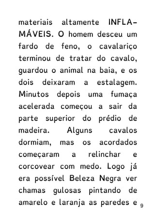 materiais altamente INFLA-
MÁVEIS. O homem desceu um
fardo de feno, o cavalariço
terminou de tratar do cavalo,
guardou o animal na baia, e os
dois deixaram a estalagem.
Minutos depois uma fumaça
acelerada começou a sair da
parte superior do prédio de
madeira. Alguns cavalos
dormiam, mas os acordados
começaram a relinchar e
corcovear com medo. Logo já
era possível Beleza Negra ver
chamas gulosas pintando de
amarelo e laranja as paredes e 9
 