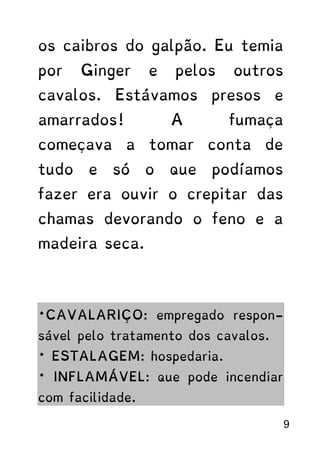 os caibros do galpão. Eu temia
por Ginger e pelos outros
cavalos. Estávamos presos e
amarrados! A fumaça
começava a tomar conta de
tudo e só o que podíamos
fazer era ouvir o crepitar das
chamas devorando o feno e a
madeira seca.
*CAVALARIÇO: empregado respon-
sável pelo tratamento dos cavalos.
* ESTALAGEM: hospedaria.
* INFLAMÁVEL: que pode incendiar
com facilidade.
9
 