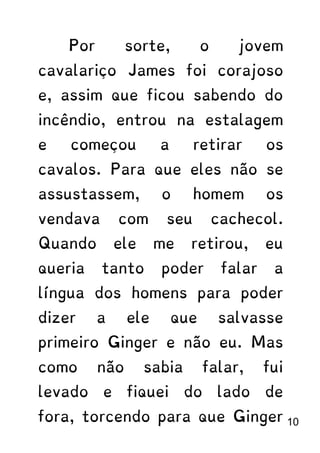 Por sorte, o jovem
cavalariço James foi corajoso
e, assim que ficou sabendo do
incêndio, entrou na estalagem
e começou a retirar os
cavalos. Para que eles não se
assustassem, o homem os
vendava com seu cachecol.
Quando ele me retirou, eu
queria tanto poder falar a
língua dos homens para poder
dizer a ele que salvasse
primeiro Ginger e não eu. Mas
como não sabia falar, fui
levado e fiquei do lado de
fora, torcendo para que Ginger 10
 