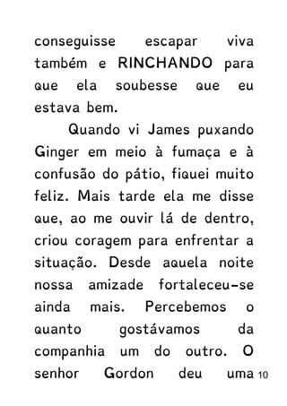 conseguisse escapar viva
também e RINCHANDO para
que ela soubesse que eu
estava bem.
Quando vi James puxando
Ginger em meio à fumaça e à
confusão do pátio, fiquei muito
feliz. Mais tarde ela me disse
que, ao me ouvir lá de dentro,
criou coragem para enfrentar a
situação. Desde aquela noite
nossa amizade fortaleceu-se
ainda mais. Percebemos o
quanto gostávamos da
companhia um do outro. O
senhor Gordon deu uma 10
 