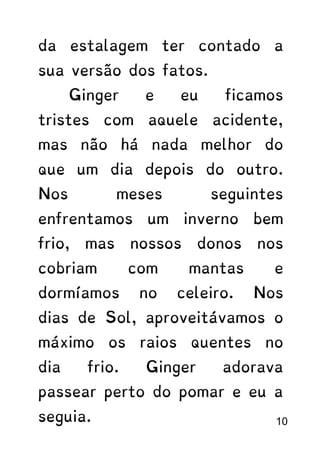 da estalagem ter contado a
sua versão dos fatos.
Ginger e eu ficamos
tristes com aquele acidente,
mas não há nada melhor do
que um dia depois do outro.
Nos meses seguintes
enfrentamos um inverno bem
frio, mas nossos donos nos
cobriam com mantas e
dormíamos no celeiro. Nos
dias de Sol, aproveitávamos o
máximo os raios quentes no
dia frio. Ginger adorava
passear perto do pomar e eu a
seguia. 10
 