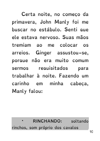 Certa noite, no começo da
primavera, John Manly foi me
buscar no estábulo. Senti que
ele estava nervoso. Suas mãos
tremiam ao me colocar os
arreios. Ginger assustou-se,
porque não era muito comum
sermos requisitados para
trabalhar à noite. Fazendo um
carinho em minha cabeça,
Manly falou:
* RINCHANDO: soltando
rinchos, som próprio dos cavalos
10
 