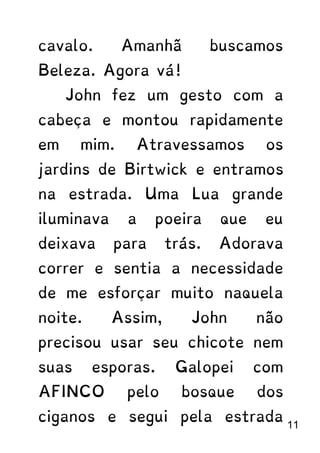 cavalo. Amanhã buscamos
Beleza. Agora vá!
John fez um gesto com a
cabeça e montou rapidamente
em mim. Atravessamos os
jardins de Birtwick e entramos
na estrada. Uma Lua grande
iluminava a poeira que eu
deixava para trás. Adorava
correr e sentia a necessidade
de me esforçar muito naquela
noite. Assim, John não
precisou usar seu chicote nem
suas esporas. Galopei com
AFINCO pelo bosque dos
ciganos e segui pela estrada
11
 