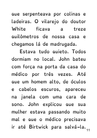 que serpenteava por colinas e
ladeiras. O vilarejo do doutor
White ficava a treze
quilômetros de nossa casa e
chegamos lá de madrugada.
Estava tudo quieto. Todos
dormiam no local. John bateu
com força na porta da casa do
médico por três vezes. Até
que um homem alto, de óculos
e cabelos escuros, apareceu
na janela com uma cara de
sono. John explicou que sua
mulher estava passando muito
mal e que o médico precisava
ir até Birtwick para salvá-la.
11
 