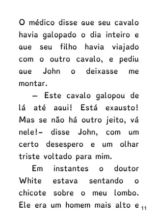 O médico disse que seu cavalo
havia galopado o dia inteiro e
que seu filho havia viajado
com o outro cavalo, e pediu
que John o deixasse me
montar.
— Este cavalo galopou de
lá até aqui! Está exausto!
Mas se não há outro jeito, vá
nele!- disse John, com um
certo desespero e um olhar
triste voltado para mim.
Em instantes o doutor
White estava sentando o
chicote sobre o meu lombo.
Ele era um homem mais alto e 11
 