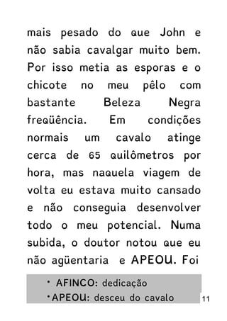 mais pesado do que John e
não sabia cavalgar muito bem.
Por isso metia as esporas e o
chicote no meu pêlo com
bastante Beleza Negra
freqüência. Em condições
normais um cavalo atinge
cerca de 65 quilômetros por
hora, mas naquela viagem de
volta eu estava muito cansado
e não conseguia desenvolver
todo o meu potencial. Numa
subida, o doutor notou que eu
não agüentaria e APEOU. Foi
* AFINCO: dedicação
*APEOU: desceu do cavalo 11
 