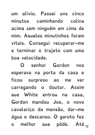 um alívio. Passei uns cinco
minutos caminhando colina
acima sem ninguém em cima de
mim. Aqueles minutinhos foram
vitais. Consegui recuperar-me
e terminar o trajeto com uma
boa velocidade.
O senhor Gordon nos
esperava na porta da casa e
ficou surpreso ao me ver
carregando o doutor. Assim
que White entrou na casa,
Gordon mandou Joe, o novo
cavalariço da mansão, dar-me
água e descanso. O garoto fez
o melhor que pôde. Até 12
 