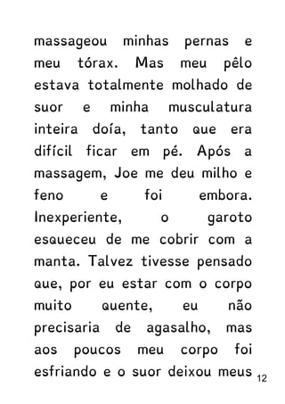 massageou minhas pernas e
meu tórax. Mas meu pêlo
estava totalmente molhado de
suor e minha musculatura
inteira doía, tanto que era
difícil ficar em pé. Após a
massagem, Joe me deu milho e
feno e foi embora.
Inexperiente, o garoto
esqueceu de me cobrir com a
manta. Talvez tivesse pensado
que, por eu estar com o corpo
muito quente, eu não
precisaria de agasalho, mas
aos poucos meu corpo foi
esfriando e o suor deixou meus 12
 