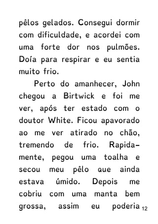 pêlos gelados. Consegui dormir
com dificuldade, e acordei com
uma forte dor nos pulmões.
Doía para respirar e eu sentia
muito frio.
Perto do amanhecer, John
chegou a Birtwick e foi me
ver, após ter estado com o
doutor White. Ficou apavorado
ao me ver atirado no chão,
tremendo de frio. Rapida-
mente, pegou uma toalha e
secou meu pêlo que ainda
estava úmido. Depois me
cobriu com uma manta bem
grossa, assim eu poderia 12
 
