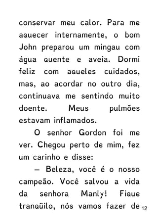 conservar meu calor. Para me
aquecer internamente, o bom
John preparou um mingau com
água quente e aveia. Dormi
feliz com aqueles cuidados,
mas, ao acordar no outro dia,
continuava me sentindo muito
doente. Meus pulmões
estavam inflamados.
O senhor Gordon foi me
ver. Chegou perto de mim, fez
um carinho e disse:
— Beleza, você é o nosso
campeão. Você salvou a vida
da senhora Manly! Fique
tranqüilo, nós vamos fazer de 12
 