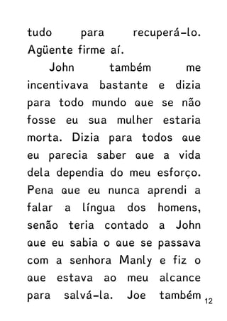 tudo para recuperá-lo.
Agüente firme aí.
John também me
incentivava bastante e dizia
para todo mundo que se não
fosse eu sua mulher estaria
morta. Dizia para todos que
eu parecia saber que a vida
dela dependia do meu esforço.
Pena que eu nunca aprendi a
falar a língua dos homens,
senão teria contado a John
que eu sabia o que se passava
com a senhora Manly e fiz o
que estava ao meu alcance
para salvá-la. Joe também
12
 