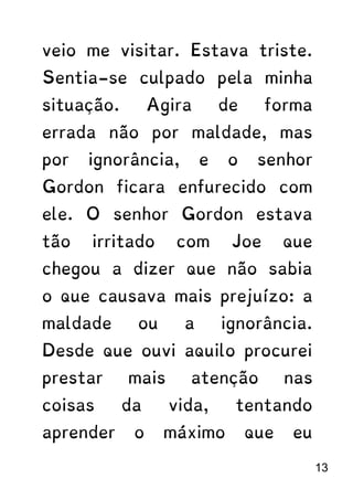 veio me visitar. Estava triste.
Sentia-se culpado pela minha
situação. Agira de forma
errada não por maldade, mas
por ignorância, e o senhor
Gordon ficara enfurecido com
ele. O senhor Gordon estava
tão irritado com Joe que
chegou a dizer que não sabia
o que causava mais prejuízo: a
maldade ou a ignorância.
Desde que ouvi aquilo procurei
prestar mais atenção nas
coisas da vida, tentando
aprender o máximo que eu
13
 
