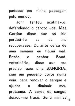 pudesse em minha passagem
pelo mundo.
John tentou acalmá-lo,
defendendo o garoto Joe. Mas
Gordon disse que só iria
perdoá-lo se eu me
recuperasse. Durante cerca de
uma semana eu fiquei mal.
Então o senhor Bond,
veterinário, disse que era
preciso fazer uma SANGRIA,
com um pequeno corte numa
veia, para renovar o sangue e
ajudar a diminuir meu
problema. A perda de sangue
deixou-me fraco. Senti minhas
13
 