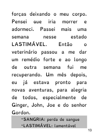 forças deixando o meu corpo.
Pensei que iria morrer e
adormeci. Passei mais uma
semana nesse estado
LASTIMÁVEL. Então o
veterinário passou a me dar
um remédio forte e ao longo
de outra semana fui me
recuperando. Um mês depois,
eu já estava pronto para
novas aventuras, para alegria
de todos, especialmente de
Ginger, John, Joe e do senhor
Gordon.
*SANGRIA: perda de sangue
*LASTIMÁVEL: lamentável
13
 