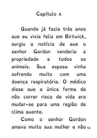 Capítulo 4
Quando já fazia três anos
que eu vivia feliz em Birtwick,
surgiu a notícia de que o
senhor Gordon venderia a
propriedade e todos os
animais. Sua esposa vinha
sofrendo muito com uma
doença respiratória. O médico
disse que a única forma de
não correr risco de vida era
mudar-se para uma região de
clima quente.
Como o senhor Gordon
amava muito sua mulher e não 14
 